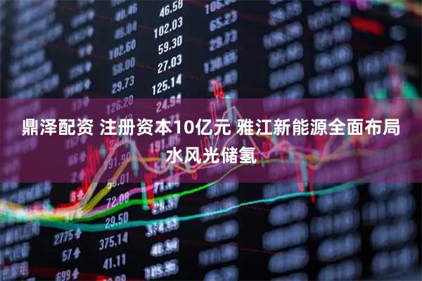 鼎泽配资 注册资本10亿元 雅江新能源全面布局水风光储氢