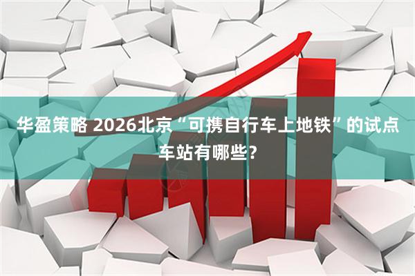 华盈策略 2026北京“可携自行车上地铁”的试点车站有哪些？
