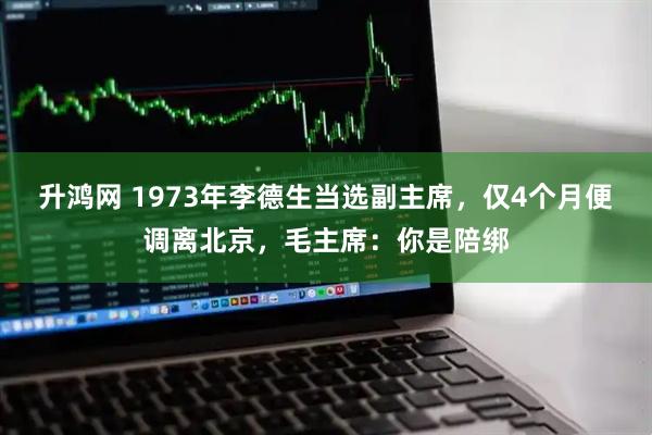 升鸿网 1973年李德生当选副主席，仅4个月便调离北京，毛主席：你是陪绑