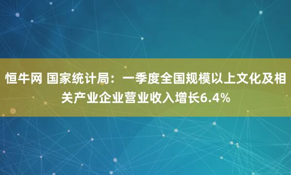 恒牛网 国家统计局：一季度全国规模以上文化及相关产业企业营业收入增长6.4%