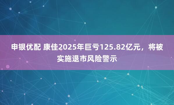 申银优配 康佳2025年巨亏125.82亿元，将被实施退市风险警示