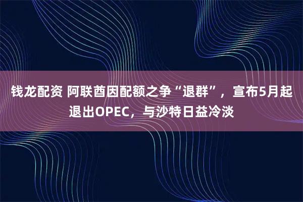 钱龙配资 阿联酋因配额之争“退群”,宣布5月起退出OPEC,与沙特日益冷淡