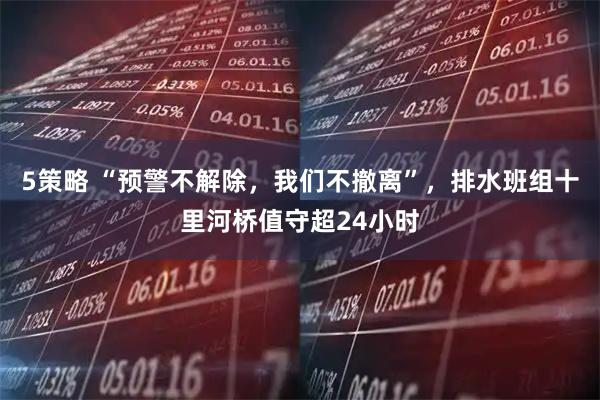 5策略 “预警不解除,我们不撤离”,排水班组十里河桥值守超24小时