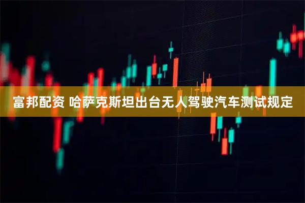 富邦配资 哈萨克斯坦出台无人驾驶汽车测试规定