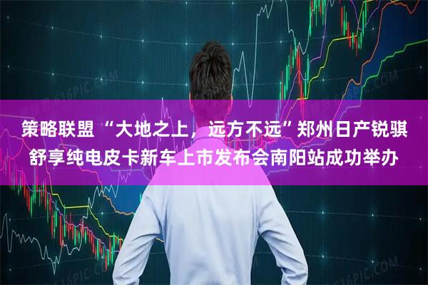 策略联盟 “大地之上，远方不远”郑州日产锐骐舒享纯电皮卡新车上市发布会南阳站成功举办