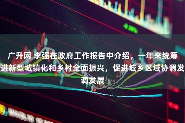 广升网 李强在政府工作报告中介绍，一年来统筹推进新型城镇化和乡村全面振兴，促进城乡区域协调发展