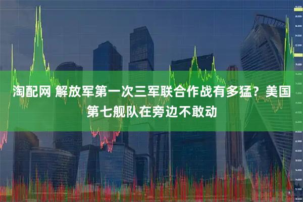淘配网 解放军第一次三军联合作战有多猛？美国第七舰队在旁边不敢动