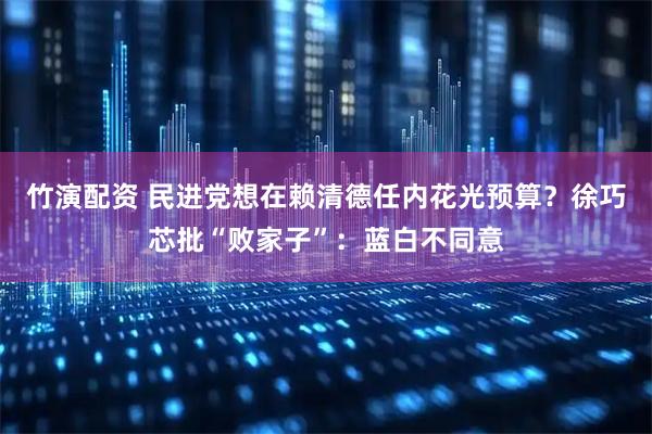 竹演配资 民进党想在赖清德任内花光预算？徐巧芯批“败家子”：蓝白不同意